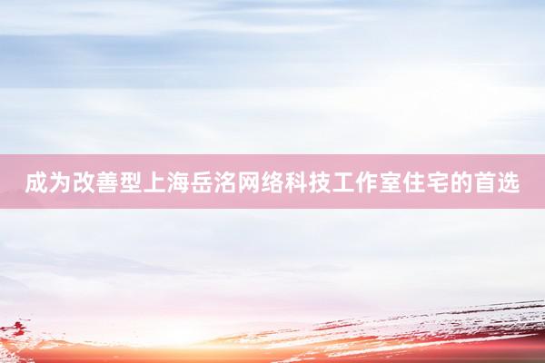 成为改善型上海岳洺网络科技工作室住宅的首选